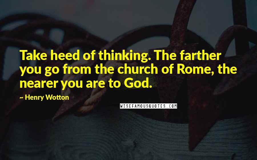 Henry Wotton Quotes: Take heed of thinking. The farther you go from the church of Rome, the nearer you are to God.