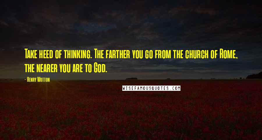 Henry Wotton Quotes: Take heed of thinking. The farther you go from the church of Rome, the nearer you are to God.