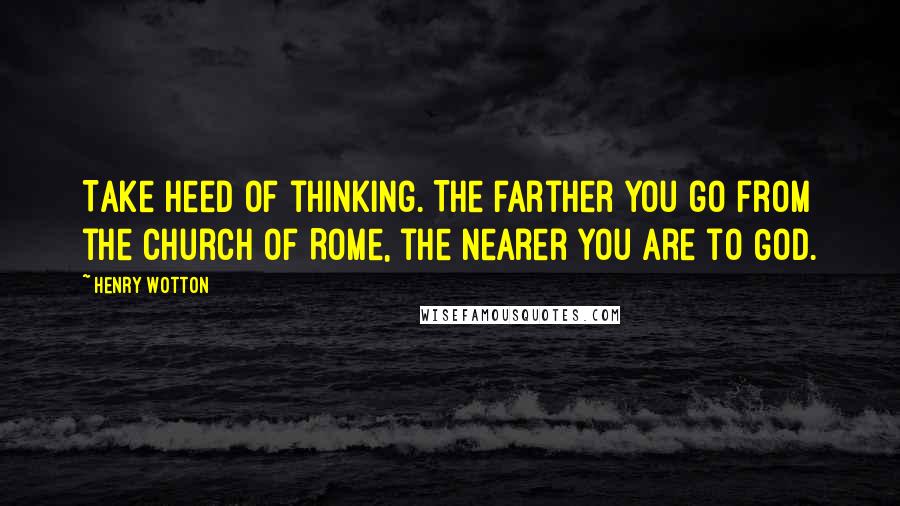 Henry Wotton Quotes: Take heed of thinking. The farther you go from the church of Rome, the nearer you are to God.