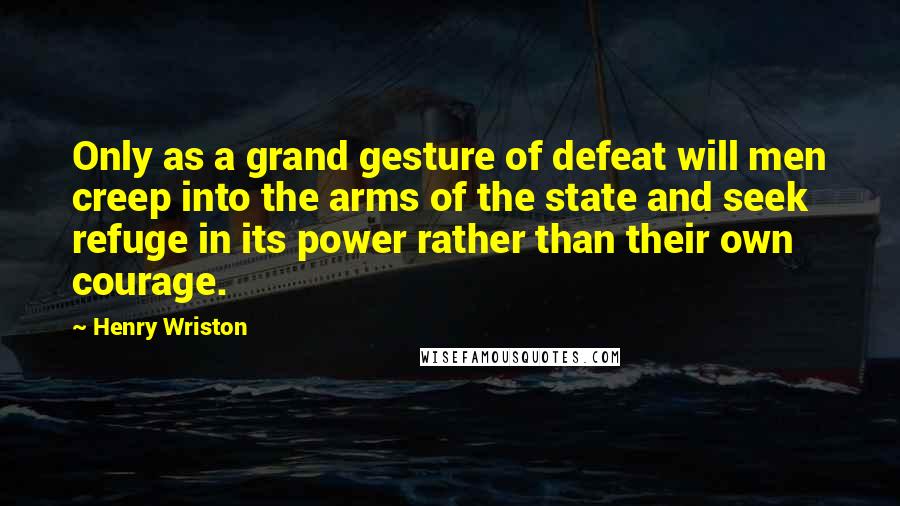 Henry Wriston Quotes: Only as a grand gesture of defeat will men creep into the arms of the state and seek refuge in its power rather than their own courage.