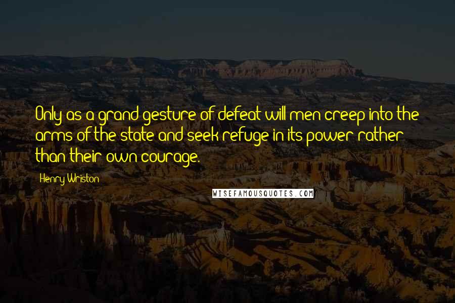 Henry Wriston Quotes: Only as a grand gesture of defeat will men creep into the arms of the state and seek refuge in its power rather than their own courage.