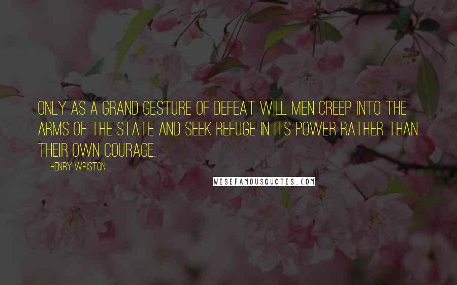 Henry Wriston Quotes: Only as a grand gesture of defeat will men creep into the arms of the state and seek refuge in its power rather than their own courage.