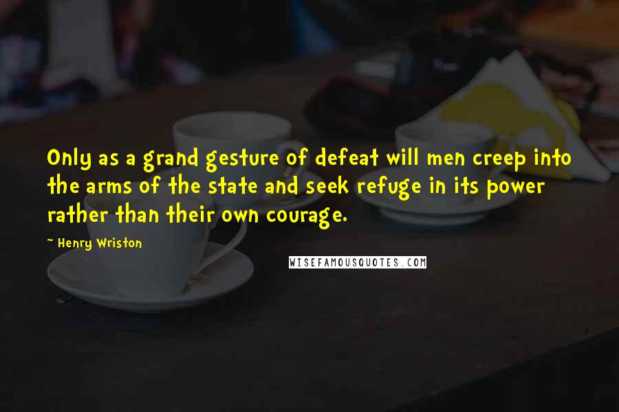 Henry Wriston Quotes: Only as a grand gesture of defeat will men creep into the arms of the state and seek refuge in its power rather than their own courage.