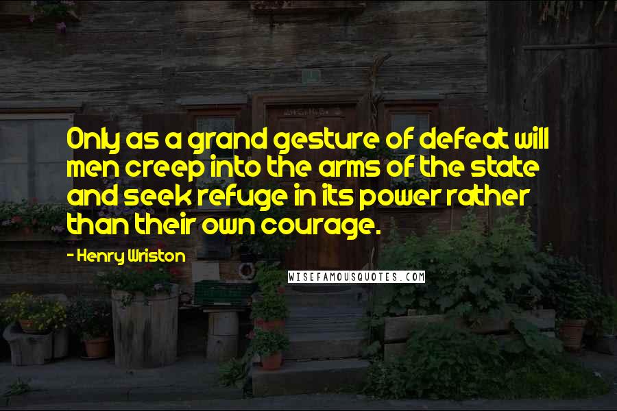 Henry Wriston Quotes: Only as a grand gesture of defeat will men creep into the arms of the state and seek refuge in its power rather than their own courage.