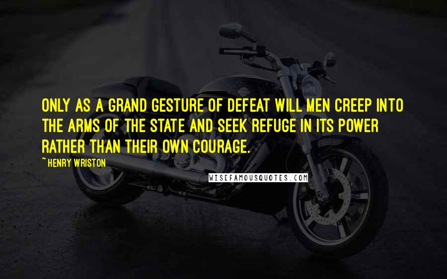 Henry Wriston Quotes: Only as a grand gesture of defeat will men creep into the arms of the state and seek refuge in its power rather than their own courage.