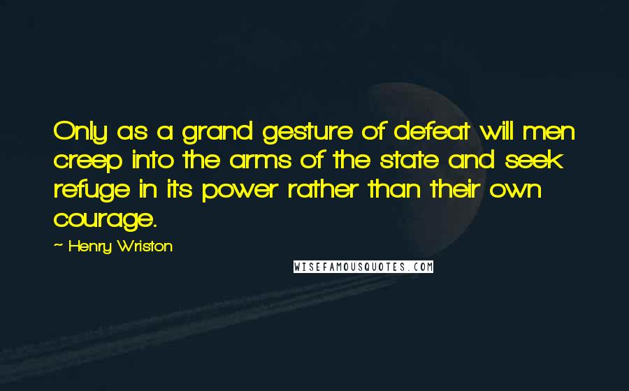 Henry Wriston Quotes: Only as a grand gesture of defeat will men creep into the arms of the state and seek refuge in its power rather than their own courage.