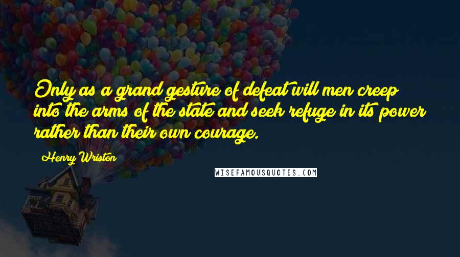 Henry Wriston Quotes: Only as a grand gesture of defeat will men creep into the arms of the state and seek refuge in its power rather than their own courage.