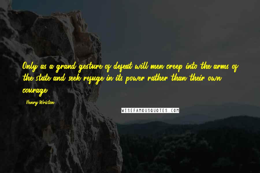 Henry Wriston Quotes: Only as a grand gesture of defeat will men creep into the arms of the state and seek refuge in its power rather than their own courage.