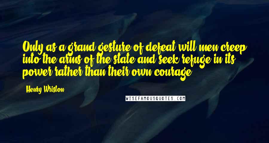 Henry Wriston Quotes: Only as a grand gesture of defeat will men creep into the arms of the state and seek refuge in its power rather than their own courage.