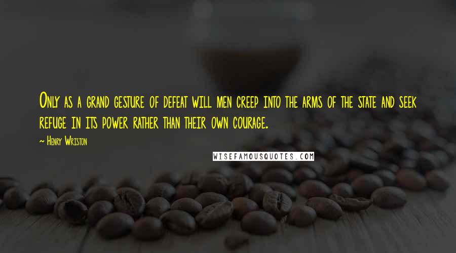 Henry Wriston Quotes: Only as a grand gesture of defeat will men creep into the arms of the state and seek refuge in its power rather than their own courage.