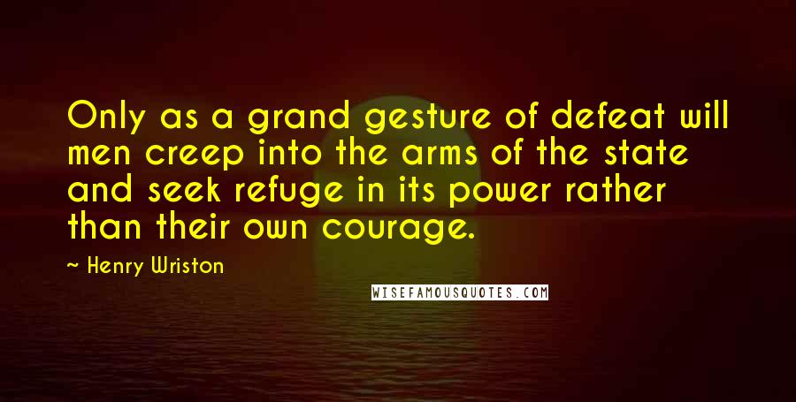Henry Wriston Quotes: Only as a grand gesture of defeat will men creep into the arms of the state and seek refuge in its power rather than their own courage.