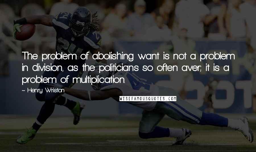 Henry Wriston Quotes: The problem of abolishing want is not a problem in division, as the politicians so often aver; it is a problem of multiplication.