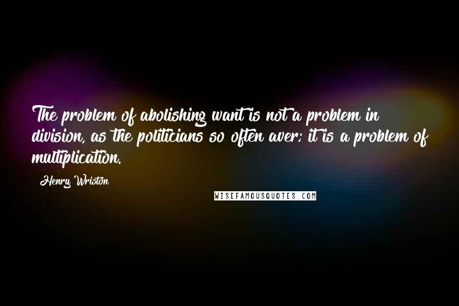 Henry Wriston Quotes: The problem of abolishing want is not a problem in division, as the politicians so often aver; it is a problem of multiplication.