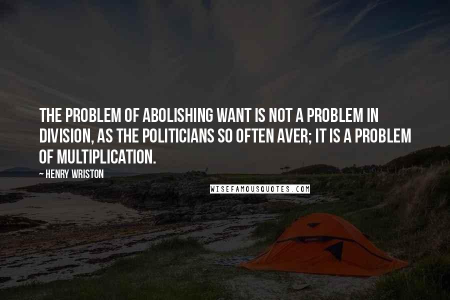 Henry Wriston Quotes: The problem of abolishing want is not a problem in division, as the politicians so often aver; it is a problem of multiplication.