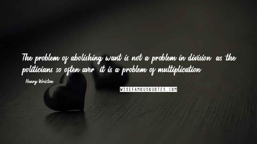 Henry Wriston Quotes: The problem of abolishing want is not a problem in division, as the politicians so often aver; it is a problem of multiplication.