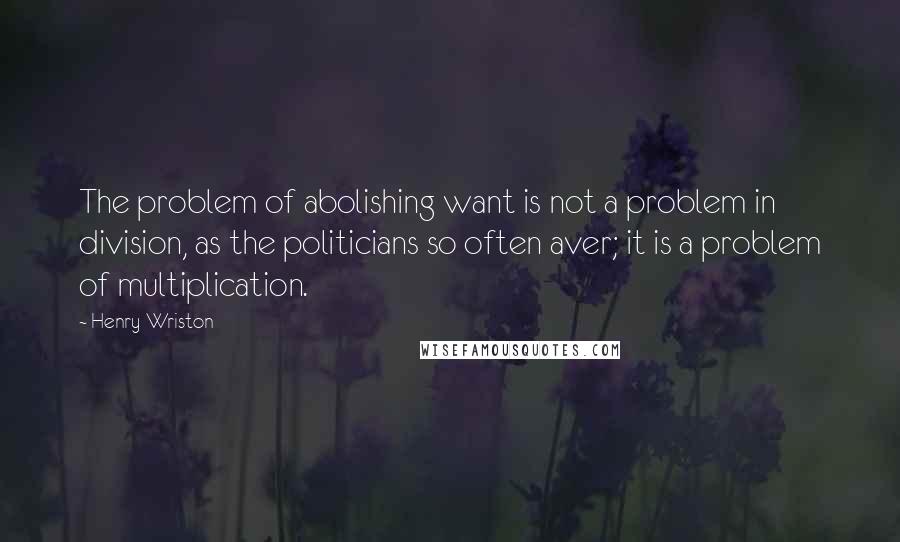 Henry Wriston Quotes: The problem of abolishing want is not a problem in division, as the politicians so often aver; it is a problem of multiplication.