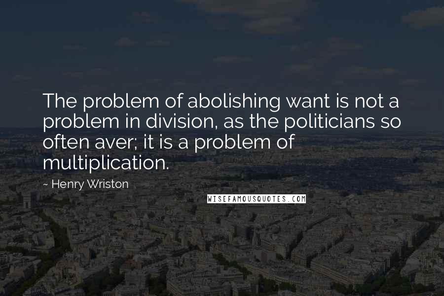 Henry Wriston Quotes: The problem of abolishing want is not a problem in division, as the politicians so often aver; it is a problem of multiplication.