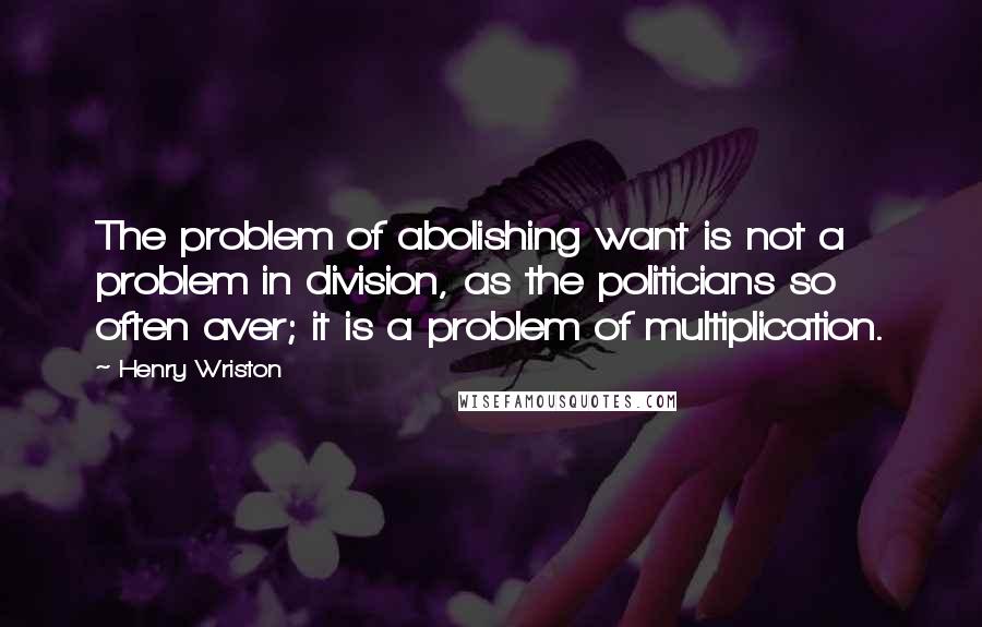 Henry Wriston Quotes: The problem of abolishing want is not a problem in division, as the politicians so often aver; it is a problem of multiplication.