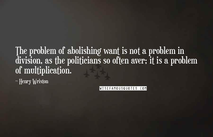 Henry Wriston Quotes: The problem of abolishing want is not a problem in division, as the politicians so often aver; it is a problem of multiplication.