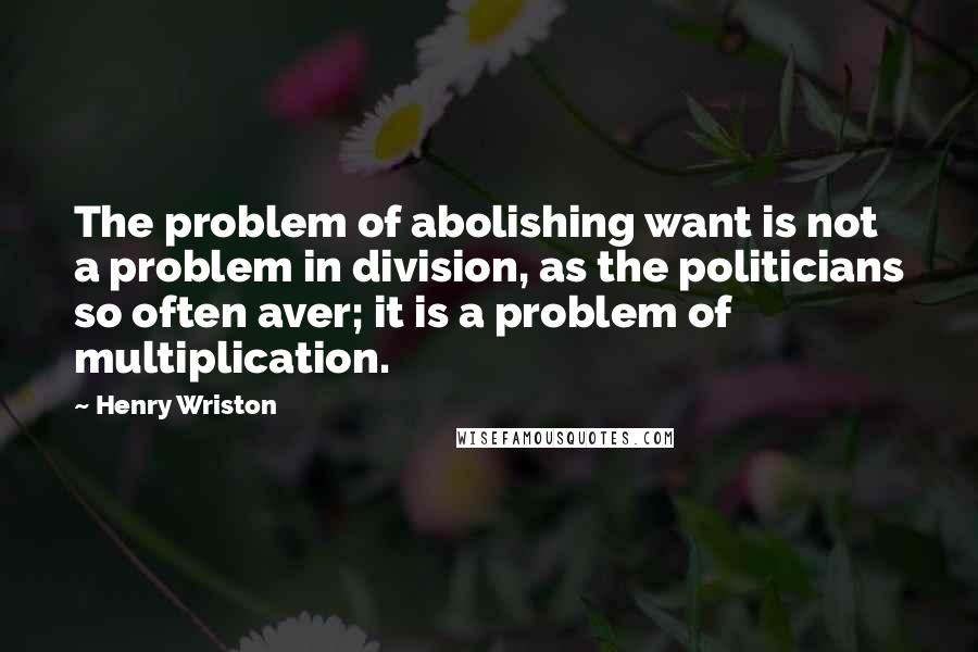 Henry Wriston Quotes: The problem of abolishing want is not a problem in division, as the politicians so often aver; it is a problem of multiplication.