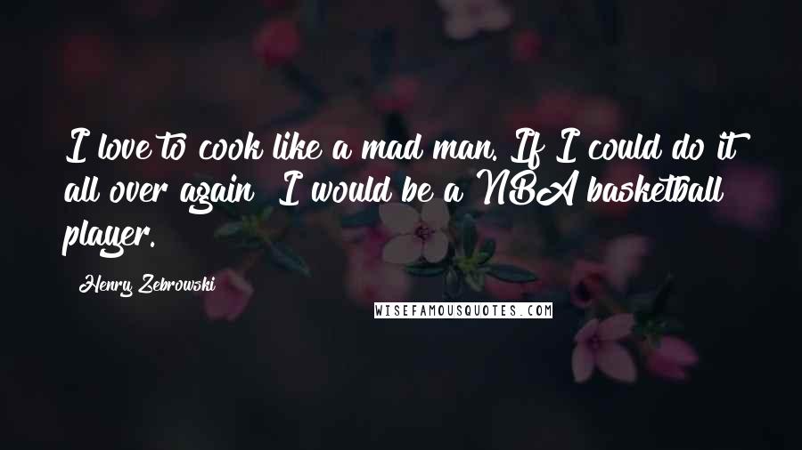 Henry Zebrowski Quotes: I love to cook like a mad man. If I could do it all over again? I would be a NBA basketball player.