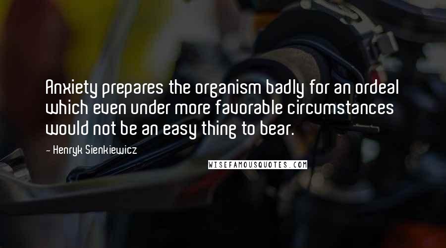 Henryk Sienkiewicz Quotes: Anxiety prepares the organism badly for an ordeal which even under more favorable circumstances would not be an easy thing to bear.