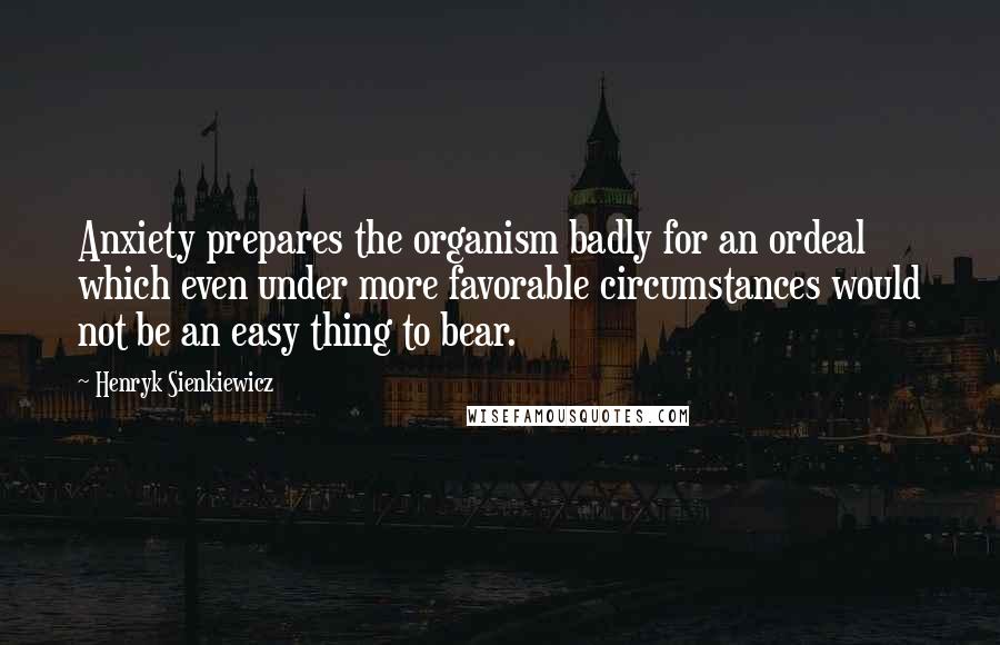 Henryk Sienkiewicz Quotes: Anxiety prepares the organism badly for an ordeal which even under more favorable circumstances would not be an easy thing to bear.