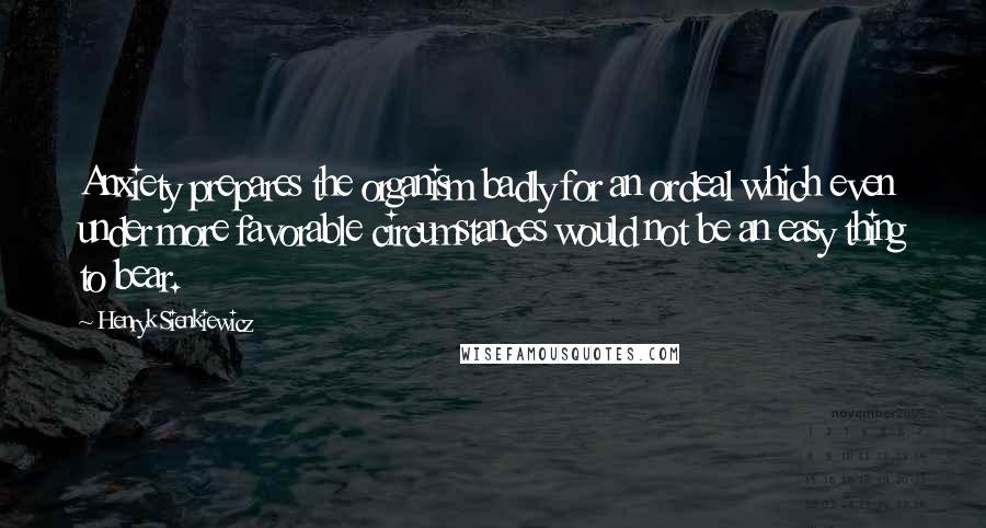 Henryk Sienkiewicz Quotes: Anxiety prepares the organism badly for an ordeal which even under more favorable circumstances would not be an easy thing to bear.