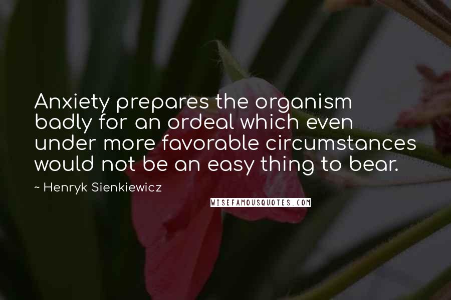 Henryk Sienkiewicz Quotes: Anxiety prepares the organism badly for an ordeal which even under more favorable circumstances would not be an easy thing to bear.