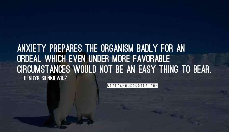 Henryk Sienkiewicz Quotes: Anxiety prepares the organism badly for an ordeal which even under more favorable circumstances would not be an easy thing to bear.