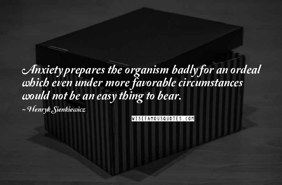 Henryk Sienkiewicz Quotes: Anxiety prepares the organism badly for an ordeal which even under more favorable circumstances would not be an easy thing to bear.