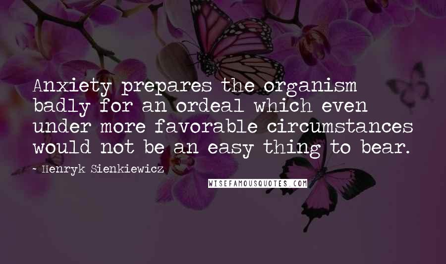 Henryk Sienkiewicz Quotes: Anxiety prepares the organism badly for an ordeal which even under more favorable circumstances would not be an easy thing to bear.