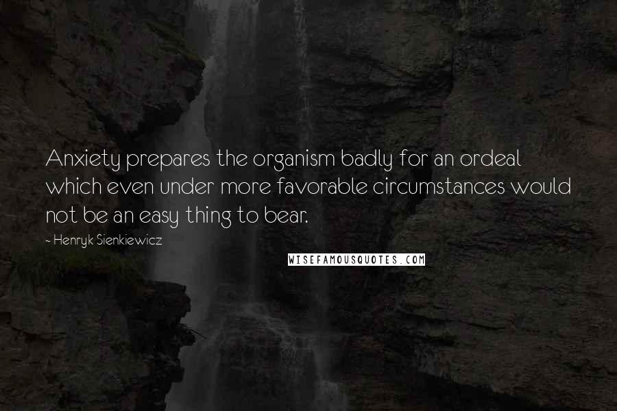 Henryk Sienkiewicz Quotes: Anxiety prepares the organism badly for an ordeal which even under more favorable circumstances would not be an easy thing to bear.