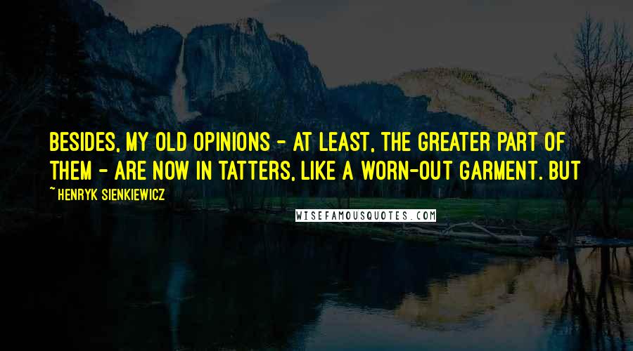 Henryk Sienkiewicz Quotes: Besides, my old opinions - at least, the greater part of them - are now in tatters, like a worn-out garment. But