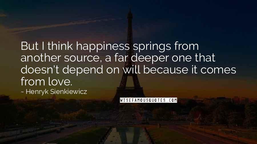 Henryk Sienkiewicz Quotes: But I think happiness springs from another source, a far deeper one that doesn't depend on will because it comes from love.