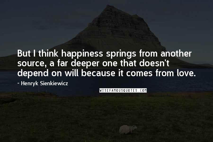 Henryk Sienkiewicz Quotes: But I think happiness springs from another source, a far deeper one that doesn't depend on will because it comes from love.