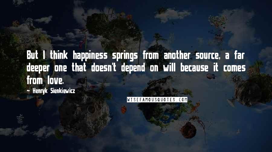 Henryk Sienkiewicz Quotes: But I think happiness springs from another source, a far deeper one that doesn't depend on will because it comes from love.