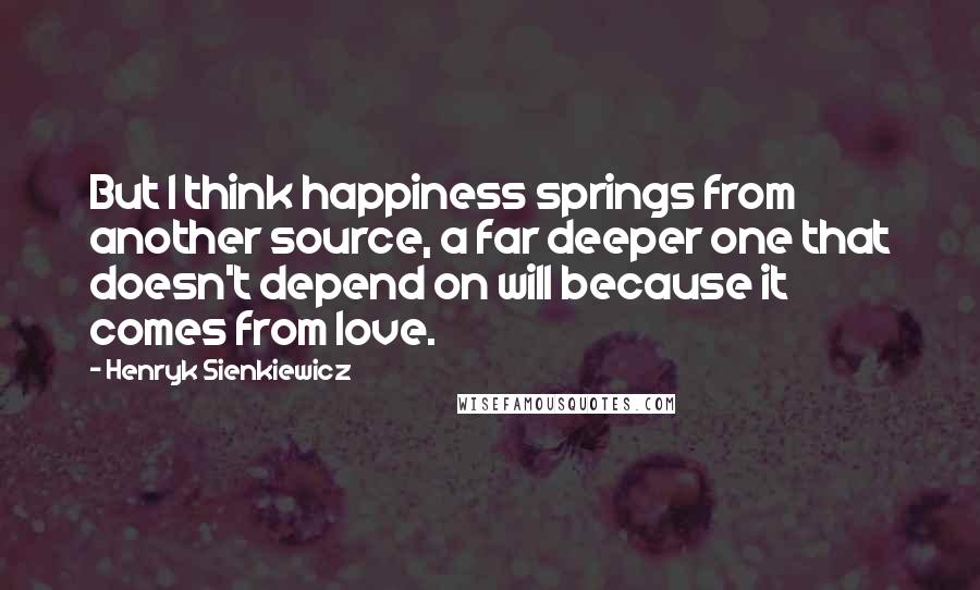 Henryk Sienkiewicz Quotes: But I think happiness springs from another source, a far deeper one that doesn't depend on will because it comes from love.