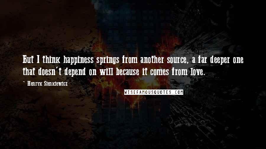 Henryk Sienkiewicz Quotes: But I think happiness springs from another source, a far deeper one that doesn't depend on will because it comes from love.