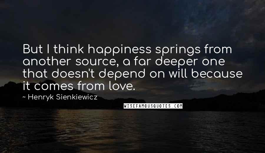 Henryk Sienkiewicz Quotes: But I think happiness springs from another source, a far deeper one that doesn't depend on will because it comes from love.