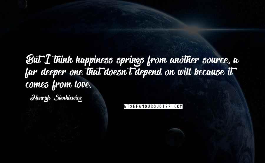 Henryk Sienkiewicz Quotes: But I think happiness springs from another source, a far deeper one that doesn't depend on will because it comes from love.