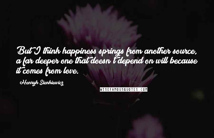 Henryk Sienkiewicz Quotes: But I think happiness springs from another source, a far deeper one that doesn't depend on will because it comes from love.