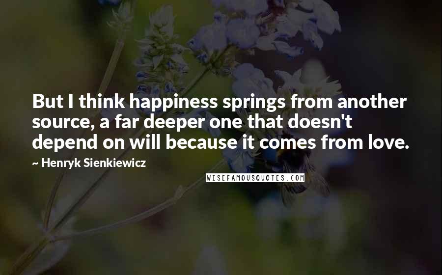 Henryk Sienkiewicz Quotes: But I think happiness springs from another source, a far deeper one that doesn't depend on will because it comes from love.