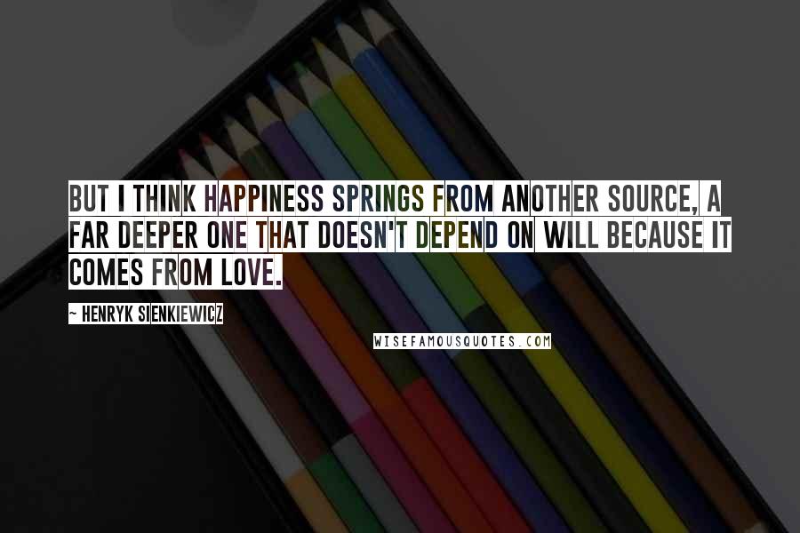 Henryk Sienkiewicz Quotes: But I think happiness springs from another source, a far deeper one that doesn't depend on will because it comes from love.