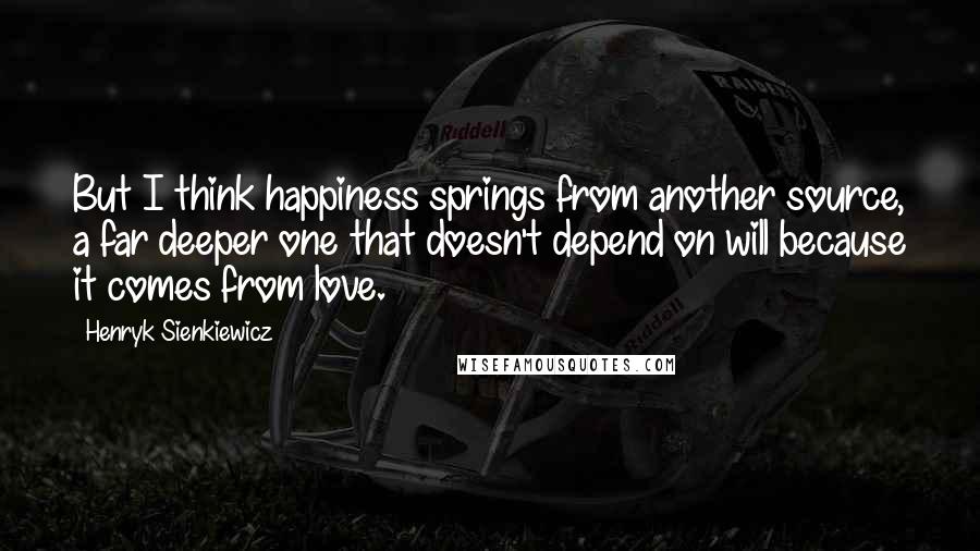 Henryk Sienkiewicz Quotes: But I think happiness springs from another source, a far deeper one that doesn't depend on will because it comes from love.