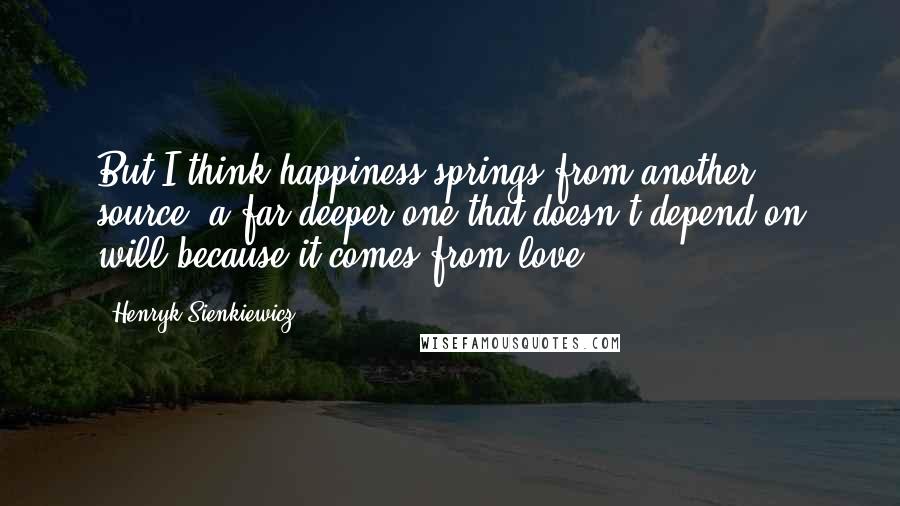 Henryk Sienkiewicz Quotes: But I think happiness springs from another source, a far deeper one that doesn't depend on will because it comes from love.