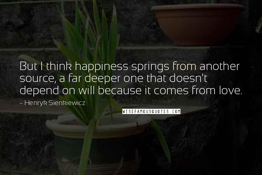 Henryk Sienkiewicz Quotes: But I think happiness springs from another source, a far deeper one that doesn't depend on will because it comes from love.