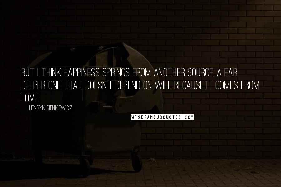 Henryk Sienkiewicz Quotes: But I think happiness springs from another source, a far deeper one that doesn't depend on will because it comes from love.