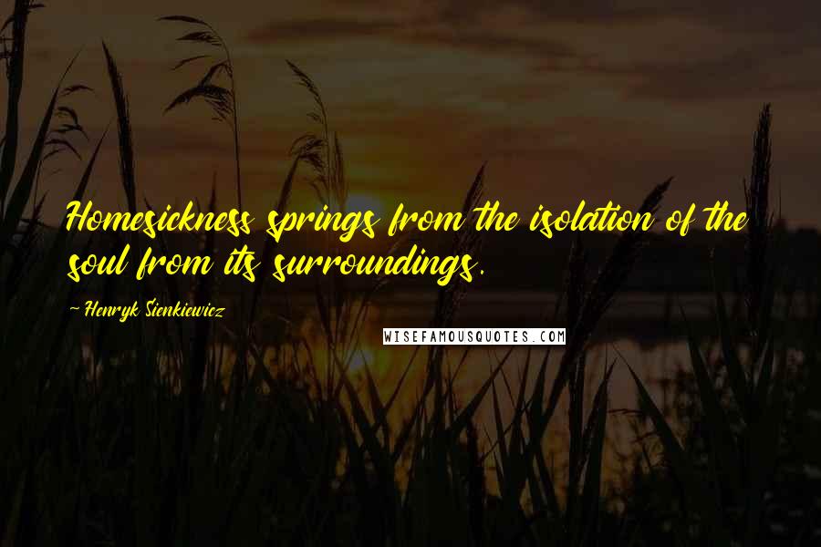 Henryk Sienkiewicz Quotes: Homesickness springs from the isolation of the soul from its surroundings.