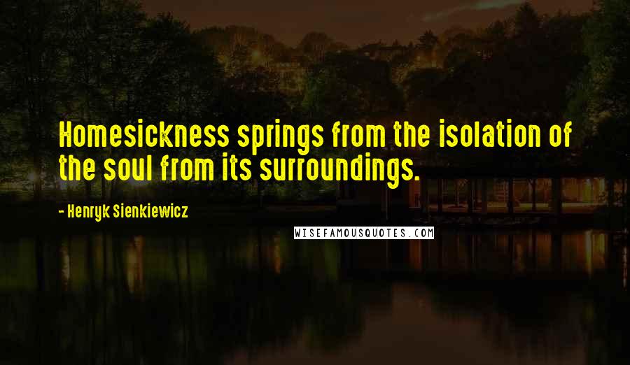 Henryk Sienkiewicz Quotes: Homesickness springs from the isolation of the soul from its surroundings.